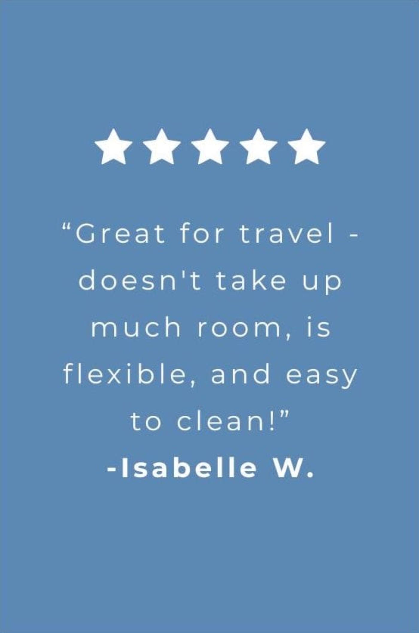 customer review frm isabelle W "Great for travel - doesn't take up much room, is flexible, and easy to clean!"